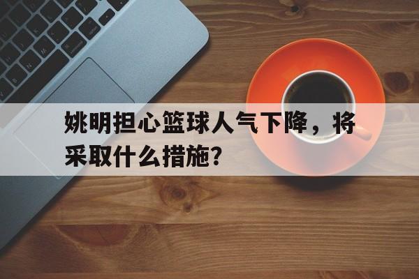 米乐体育官网-姚明担心篮球人气下降，将采取什么措施？的简单介绍